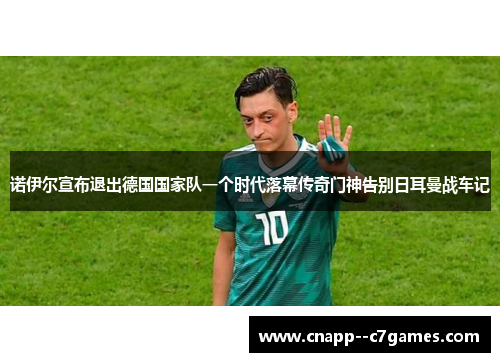 诺伊尔宣布退出德国国家队一个时代落幕传奇门神告别日耳曼战车记