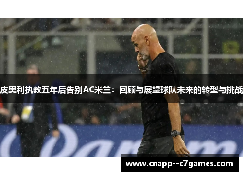 皮奥利执教五年后告别AC米兰:回顾与展望球队未来的转型与挑战 皮奥利执教五年后告别AC米兰:回顾与展望球队未来的转型与挑战